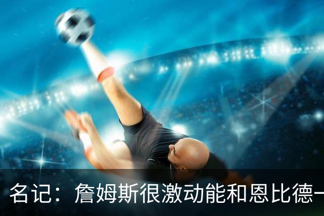 名记：詹姆斯很激动能和恩比德一起打球 他已联系了三大球星队友